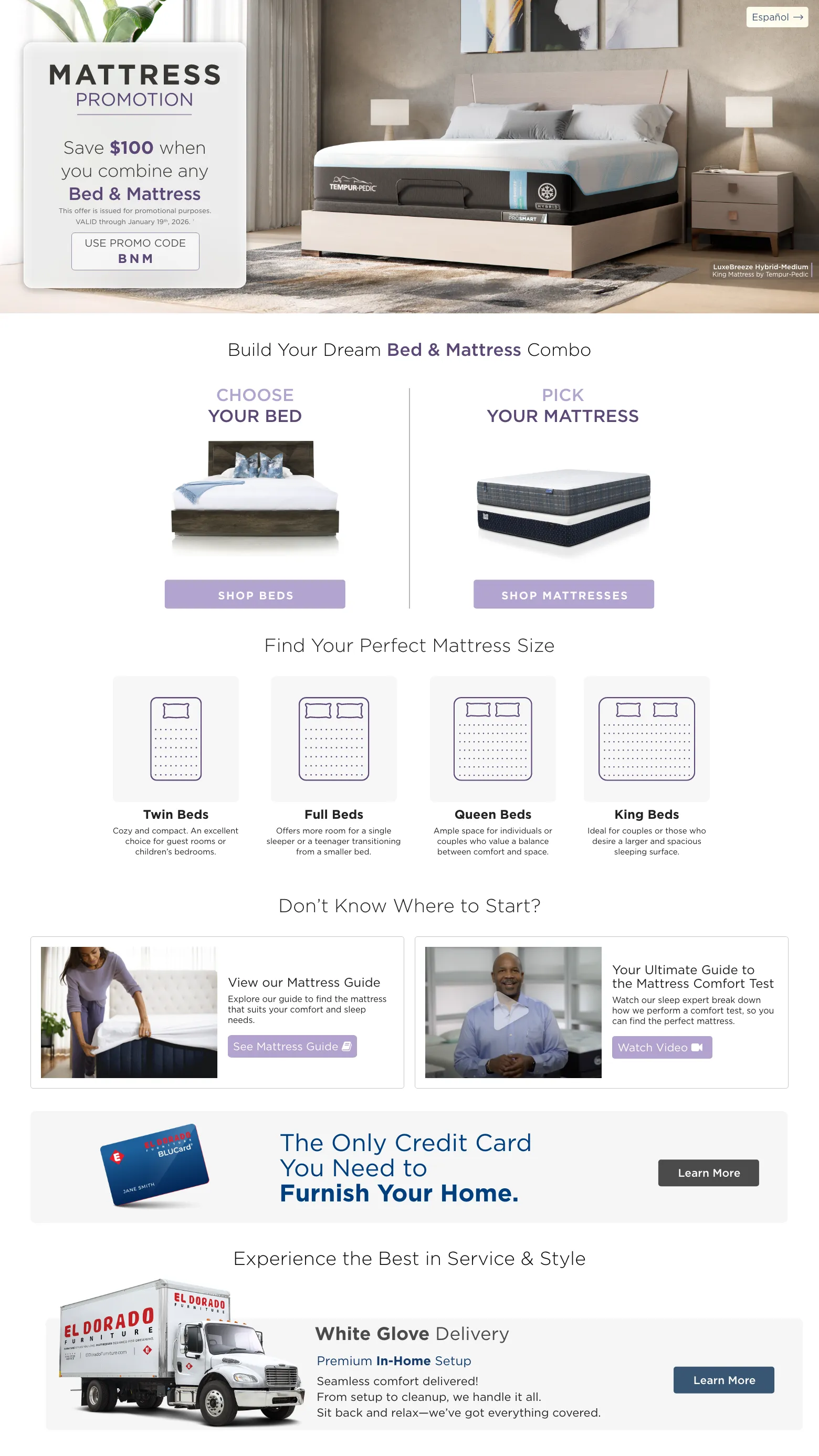 Mattress Promotion. Save $100 when you combine any Bed & Mattress. VALID through December 10th, 2025. † USE PROMO CODE BNM. Choose Your bed. Shop Beds. PICK YOUR MATTRESS. Shop MATTRESSES. Find Your Perfect Mattress Size. Twin Beds Cozy and compact. An excellent choice for guest rooms or children’s bedrooms. Full Beds Offers more room for a single sleeper or a teenager transitioning from a smaller bed. Queen Beds Ample space for individuals or couples who value a balance between comfort and space. King Beds Ideal for couples or those who desire a larger and spacious sleeping surface. Don’t know where to start? View our Mattress Guide Explore our guide to find the mattress that suits your comfort and sleep needs. See Mattress Guide. Your Ultimate Guide to the Mattress Comfort Test Watch our sleep expert break down how we perform a comfort test, so you can find the perfect mattress. Watch Video. El Dorado Furniture BLUCard The Only Credit Card You Need to Furnish Your Home.* Learn more. Experience the Best in Service & Style White Glove Delivery Learn More. Free Décor Service Learn More.